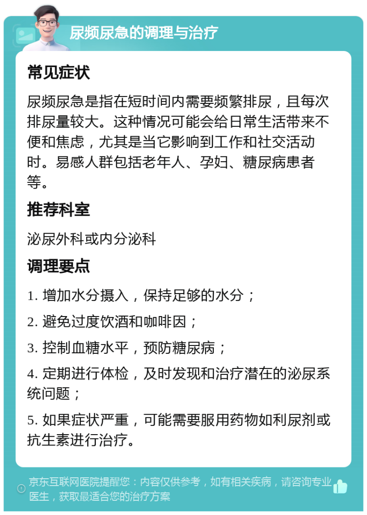 尿频尿急的调理与治疗 常见症状 尿频尿急是指在短时间内需要频繁排尿，且每次排尿量较大。这种情况可能会给日常生活带来不便和焦虑，尤其是当它影响到工作和社交活动时。易感人群包括老年人、孕妇、糖尿病患者等。 推荐科室 泌尿外科或内分泌科 调理要点 1. 增加水分摄入，保持足够的水分； 2. 避免过度饮酒和咖啡因； 3. 控制血糖水平，预防糖尿病； 4. 定期进行体检，及时发现和治疗潜在的泌尿系统问题； 5. 如果症状严重，可能需要服用药物如利尿剂或抗生素进行治疗。