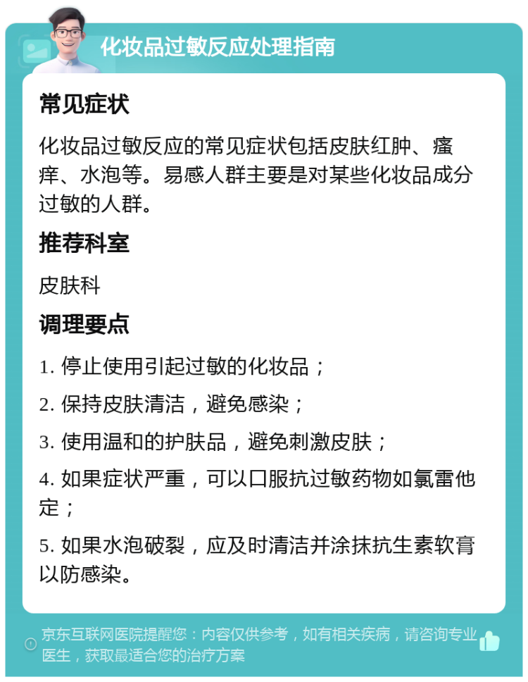 化妆品过敏反应处理指南 常见症状 化妆品过敏反应的常见症状包括皮肤红肿、瘙痒、水泡等。易感人群主要是对某些化妆品成分过敏的人群。 推荐科室 皮肤科 调理要点 1. 停止使用引起过敏的化妆品； 2. 保持皮肤清洁，避免感染； 3. 使用温和的护肤品，避免刺激皮肤； 4. 如果症状严重，可以口服抗过敏药物如氯雷他定； 5. 如果水泡破裂，应及时清洁并涂抹抗生素软膏以防感染。