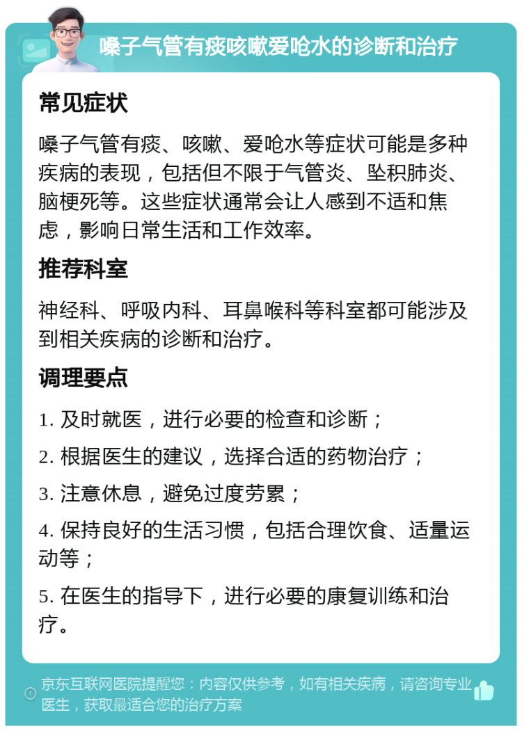 嗓子气管有痰咳嗽爱呛水的诊断和治疗 常见症状 嗓子气管有痰、咳嗽、爱呛水等症状可能是多种疾病的表现，包括但不限于气管炎、坠积肺炎、脑梗死等。这些症状通常会让人感到不适和焦虑，影响日常生活和工作效率。 推荐科室 神经科、呼吸内科、耳鼻喉科等科室都可能涉及到相关疾病的诊断和治疗。 调理要点 1. 及时就医，进行必要的检查和诊断； 2. 根据医生的建议，选择合适的药物治疗； 3. 注意休息，避免过度劳累； 4. 保持良好的生活习惯，包括合理饮食、适量运动等； 5. 在医生的指导下，进行必要的康复训练和治疗。