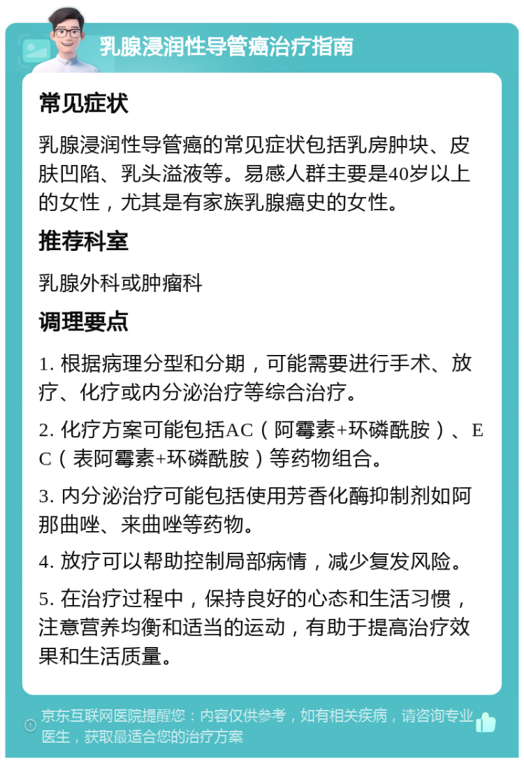 乳腺浸润性导管癌治疗指南 常见症状 乳腺浸润性导管癌的常见症状包括乳房肿块、皮肤凹陷、乳头溢液等。易感人群主要是40岁以上的女性，尤其是有家族乳腺癌史的女性。 推荐科室 乳腺外科或肿瘤科 调理要点 1. 根据病理分型和分期，可能需要进行手术、放疗、化疗或内分泌治疗等综合治疗。 2. 化疗方案可能包括AC（阿霉素+环磷酰胺）、EC（表阿霉素+环磷酰胺）等药物组合。 3. 内分泌治疗可能包括使用芳香化酶抑制剂如阿那曲唑、来曲唑等药物。 4. 放疗可以帮助控制局部病情，减少复发风险。 5. 在治疗过程中，保持良好的心态和生活习惯，注意营养均衡和适当的运动，有助于提高治疗效果和生活质量。