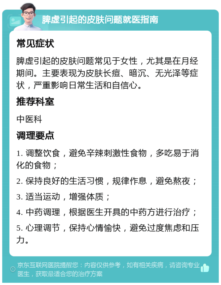 脾虚引起的皮肤问题就医指南 常见症状 脾虚引起的皮肤问题常见于女性，尤其是在月经期间。主要表现为皮肤长痘、暗沉、无光泽等症状，严重影响日常生活和自信心。 推荐科室 中医科 调理要点 1. 调整饮食，避免辛辣刺激性食物，多吃易于消化的食物； 2. 保持良好的生活习惯，规律作息，避免熬夜； 3. 适当运动，增强体质； 4. 中药调理，根据医生开具的中药方进行治疗； 5. 心理调节，保持心情愉快，避免过度焦虑和压力。