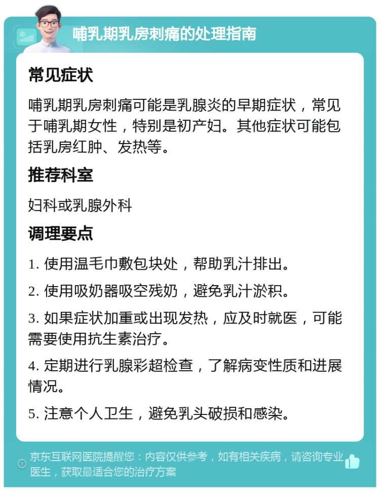 哺乳期乳房刺痛的处理指南 常见症状 哺乳期乳房刺痛可能是乳腺炎的早期症状，常见于哺乳期女性，特别是初产妇。其他症状可能包括乳房红肿、发热等。 推荐科室 妇科或乳腺外科 调理要点 1. 使用温毛巾敷包块处，帮助乳汁排出。 2. 使用吸奶器吸空残奶，避免乳汁淤积。 3. 如果症状加重或出现发热，应及时就医，可能需要使用抗生素治疗。 4. 定期进行乳腺彩超检查，了解病变性质和进展情况。 5. 注意个人卫生，避免乳头破损和感染。