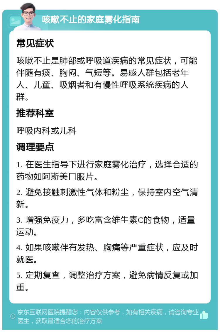 咳嗽不止的家庭雾化指南 常见症状 咳嗽不止是肺部或呼吸道疾病的常见症状，可能伴随有痰、胸闷、气短等。易感人群包括老年人、儿童、吸烟者和有慢性呼吸系统疾病的人群。 推荐科室 呼吸内科或儿科 调理要点 1. 在医生指导下进行家庭雾化治疗，选择合适的药物如阿斯美口服片。 2. 避免接触刺激性气体和粉尘，保持室内空气清新。 3. 增强免疫力，多吃富含维生素C的食物，适量运动。 4. 如果咳嗽伴有发热、胸痛等严重症状，应及时就医。 5. 定期复查，调整治疗方案，避免病情反复或加重。