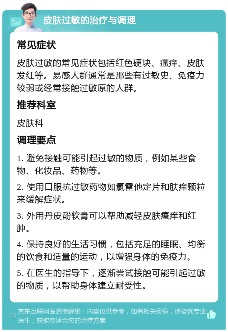 皮肤过敏的治疗与调理 常见症状 皮肤过敏的常见症状包括红色硬块、瘙痒、皮肤发红等。易感人群通常是那些有过敏史、免疫力较弱或经常接触过敏原的人群。 推荐科室 皮肤科 调理要点 1. 避免接触可能引起过敏的物质，例如某些食物、化妆品、药物等。 2. 使用口服抗过敏药物如氯雷他定片和肤痒颗粒来缓解症状。 3. 外用丹皮酚软膏可以帮助减轻皮肤瘙痒和红肿。 4. 保持良好的生活习惯，包括充足的睡眠、均衡的饮食和适量的运动，以增强身体的免疫力。 5. 在医生的指导下，逐渐尝试接触可能引起过敏的物质，以帮助身体建立耐受性。