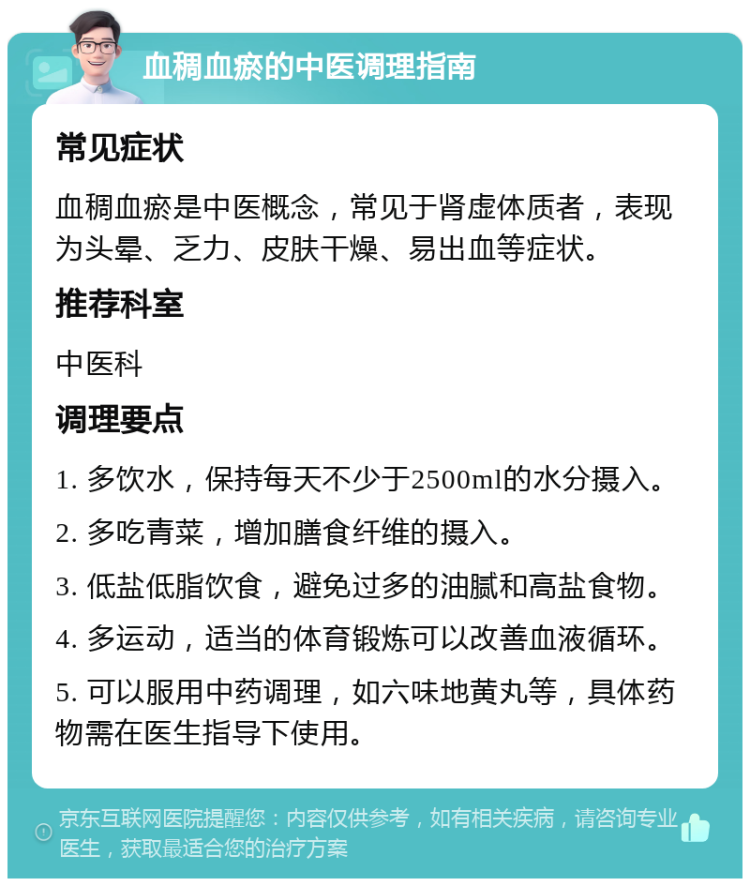 血稠血瘀的中医调理指南 常见症状 血稠血瘀是中医概念，常见于肾虚体质者，表现为头晕、乏力、皮肤干燥、易出血等症状。 推荐科室 中医科 调理要点 1. 多饮水，保持每天不少于2500ml的水分摄入。 2. 多吃青菜，增加膳食纤维的摄入。 3. 低盐低脂饮食，避免过多的油腻和高盐食物。 4. 多运动，适当的体育锻炼可以改善血液循环。 5. 可以服用中药调理，如六味地黄丸等，具体药物需在医生指导下使用。