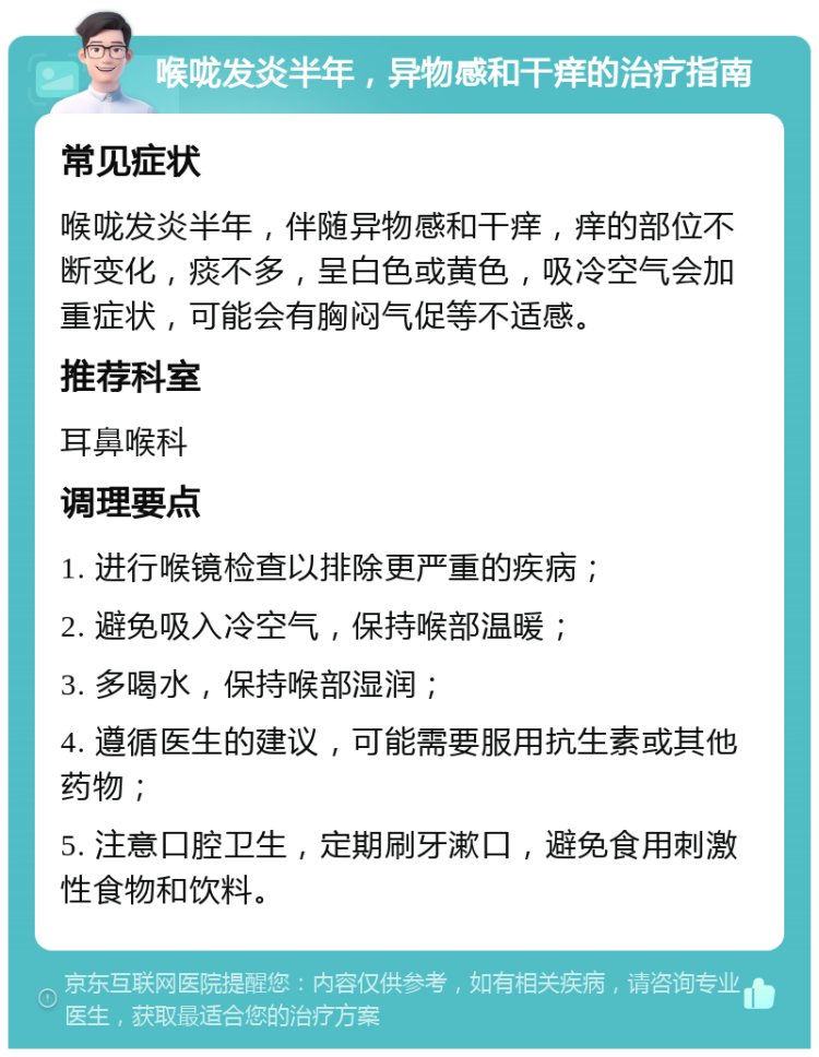 喉咙发炎半年，异物感和干痒的治疗指南 常见症状 喉咙发炎半年，伴随异物感和干痒，痒的部位不断变化，痰不多，呈白色或黄色，吸冷空气会加重症状，可能会有胸闷气促等不适感。 推荐科室 耳鼻喉科 调理要点 1. 进行喉镜检查以排除更严重的疾病； 2. 避免吸入冷空气，保持喉部温暖； 3. 多喝水，保持喉部湿润； 4. 遵循医生的建议，可能需要服用抗生素或其他药物； 5. 注意口腔卫生，定期刷牙漱口，避免食用刺激性食物和饮料。