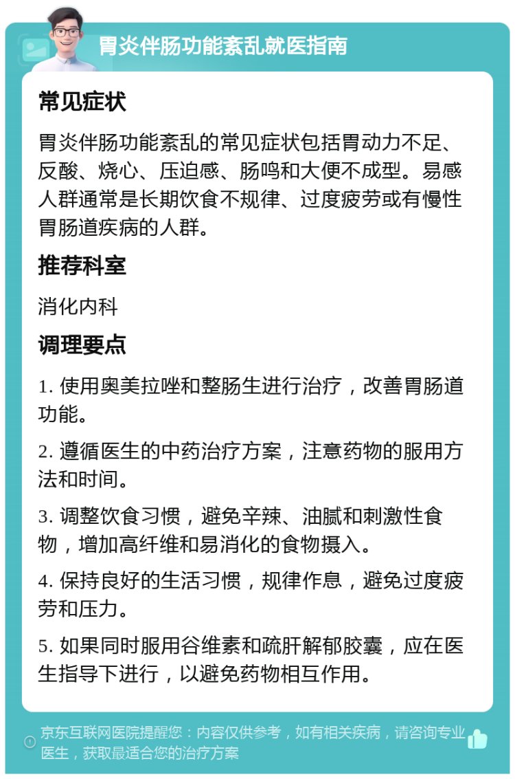 胃炎伴肠功能紊乱就医指南 常见症状 胃炎伴肠功能紊乱的常见症状包括胃动力不足、反酸、烧心、压迫感、肠鸣和大便不成型。易感人群通常是长期饮食不规律、过度疲劳或有慢性胃肠道疾病的人群。 推荐科室 消化内科 调理要点 1. 使用奥美拉唑和整肠生进行治疗，改善胃肠道功能。 2. 遵循医生的中药治疗方案，注意药物的服用方法和时间。 3. 调整饮食习惯，避免辛辣、油腻和刺激性食物，增加高纤维和易消化的食物摄入。 4. 保持良好的生活习惯，规律作息，避免过度疲劳和压力。 5. 如果同时服用谷维素和疏肝解郁胶囊，应在医生指导下进行，以避免药物相互作用。