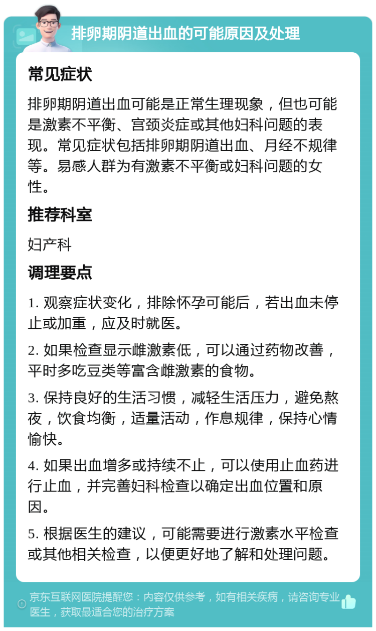 排卵期阴道出血的可能原因及处理 常见症状 排卵期阴道出血可能是正常生理现象，但也可能是激素不平衡、宫颈炎症或其他妇科问题的表现。常见症状包括排卵期阴道出血、月经不规律等。易感人群为有激素不平衡或妇科问题的女性。 推荐科室 妇产科 调理要点 1. 观察症状变化，排除怀孕可能后，若出血未停止或加重，应及时就医。 2. 如果检查显示雌激素低，可以通过药物改善，平时多吃豆类等富含雌激素的食物。 3. 保持良好的生活习惯，减轻生活压力，避免熬夜，饮食均衡，适量活动，作息规律，保持心情愉快。 4. 如果出血增多或持续不止，可以使用止血药进行止血，并完善妇科检查以确定出血位置和原因。 5. 根据医生的建议，可能需要进行激素水平检查或其他相关检查，以便更好地了解和处理问题。