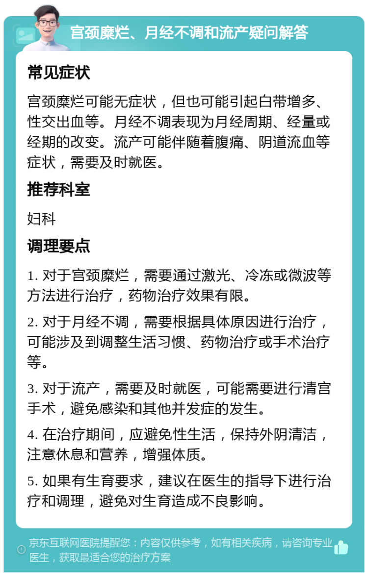 宫颈糜烂、月经不调和流产疑问解答 常见症状 宫颈糜烂可能无症状，但也可能引起白带增多、性交出血等。月经不调表现为月经周期、经量或经期的改变。流产可能伴随着腹痛、阴道流血等症状，需要及时就医。 推荐科室 妇科 调理要点 1. 对于宫颈糜烂，需要通过激光、冷冻或微波等方法进行治疗，药物治疗效果有限。 2. 对于月经不调，需要根据具体原因进行治疗，可能涉及到调整生活习惯、药物治疗或手术治疗等。 3. 对于流产，需要及时就医，可能需要进行清宫手术，避免感染和其他并发症的发生。 4. 在治疗期间，应避免性生活，保持外阴清洁，注意休息和营养，增强体质。 5. 如果有生育要求，建议在医生的指导下进行治疗和调理，避免对生育造成不良影响。