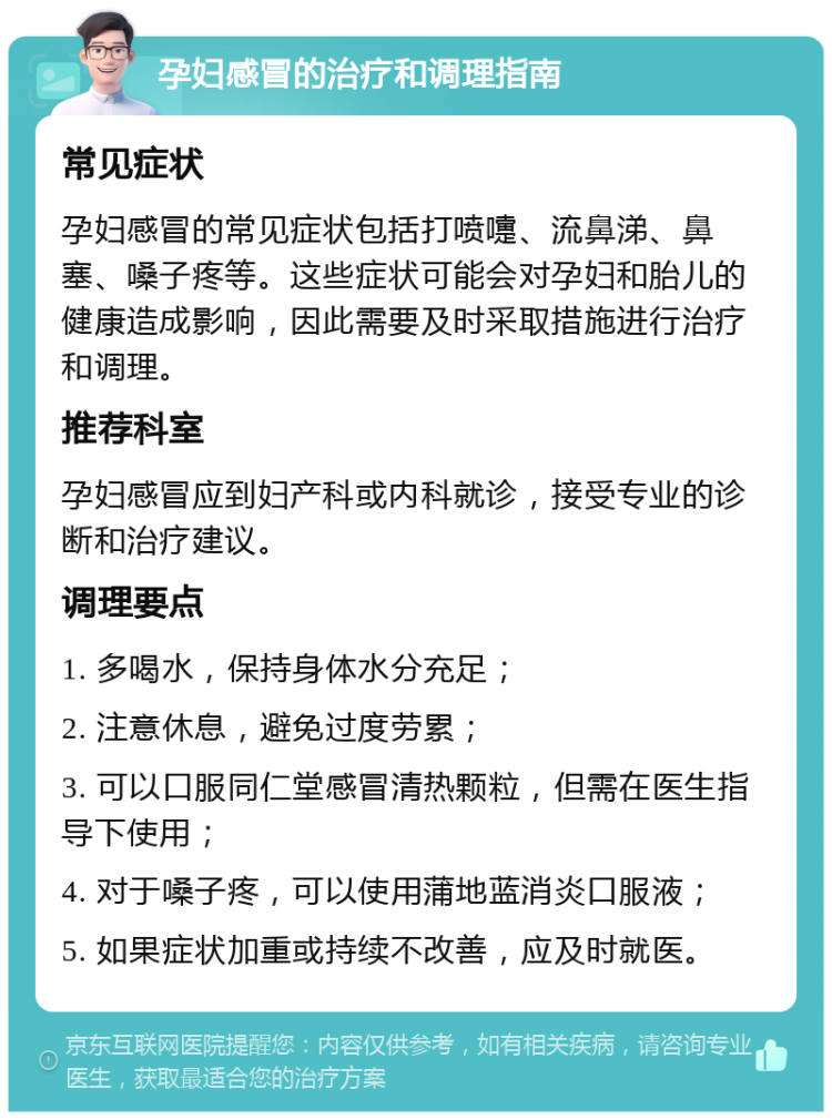 孕妇感冒的治疗和调理指南 常见症状 孕妇感冒的常见症状包括打喷嚏、流鼻涕、鼻塞、嗓子疼等。这些症状可能会对孕妇和胎儿的健康造成影响，因此需要及时采取措施进行治疗和调理。 推荐科室 孕妇感冒应到妇产科或内科就诊，接受专业的诊断和治疗建议。 调理要点 1. 多喝水，保持身体水分充足； 2. 注意休息，避免过度劳累； 3. 可以口服同仁堂感冒清热颗粒，但需在医生指导下使用； 4. 对于嗓子疼，可以使用蒲地蓝消炎口服液； 5. 如果症状加重或持续不改善，应及时就医。