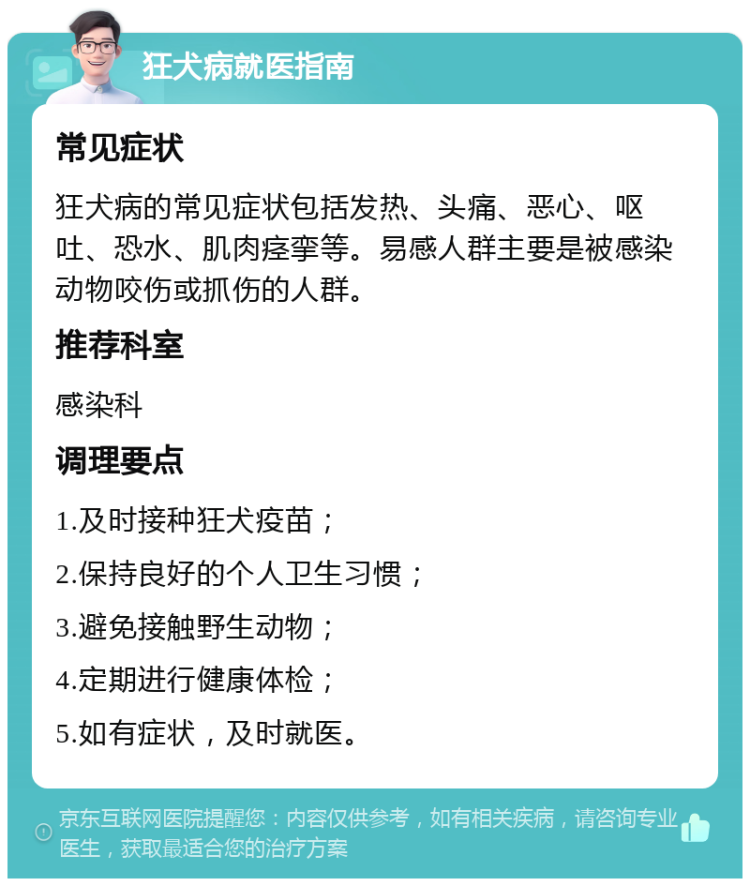 狂犬病就医指南 常见症状 狂犬病的常见症状包括发热、头痛、恶心、呕吐、恐水、肌肉痉挛等。易感人群主要是被感染动物咬伤或抓伤的人群。 推荐科室 感染科 调理要点 1.及时接种狂犬疫苗； 2.保持良好的个人卫生习惯； 3.避免接触野生动物； 4.定期进行健康体检； 5.如有症状，及时就医。