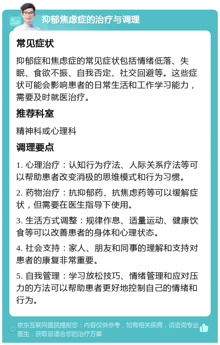 抑郁焦虑症的治疗与调理 常见症状 抑郁症和焦虑症的常见症状包括情绪低落、失眠、食欲不振、自我否定、社交回避等。这些症状可能会影响患者的日常生活和工作学习能力，需要及时就医治疗。 推荐科室 精神科或心理科 调理要点 1. 心理治疗：认知行为疗法、人际关系疗法等可以帮助患者改变消极的思维模式和行为习惯。 2. 药物治疗：抗抑郁药、抗焦虑药等可以缓解症状，但需要在医生指导下使用。 3. 生活方式调整：规律作息、适量运动、健康饮食等可以改善患者的身体和心理状态。 4. 社会支持：家人、朋友和同事的理解和支持对患者的康复非常重要。 5. 自我管理：学习放松技巧、情绪管理和应对压力的方法可以帮助患者更好地控制自己的情绪和行为。