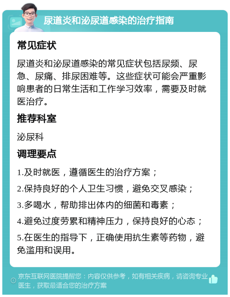 尿道炎和泌尿道感染的治疗指南 常见症状 尿道炎和泌尿道感染的常见症状包括尿频、尿急、尿痛、排尿困难等。这些症状可能会严重影响患者的日常生活和工作学习效率，需要及时就医治疗。 推荐科室 泌尿科 调理要点 1.及时就医，遵循医生的治疗方案； 2.保持良好的个人卫生习惯，避免交叉感染； 3.多喝水，帮助排出体内的细菌和毒素； 4.避免过度劳累和精神压力，保持良好的心态； 5.在医生的指导下，正确使用抗生素等药物，避免滥用和误用。