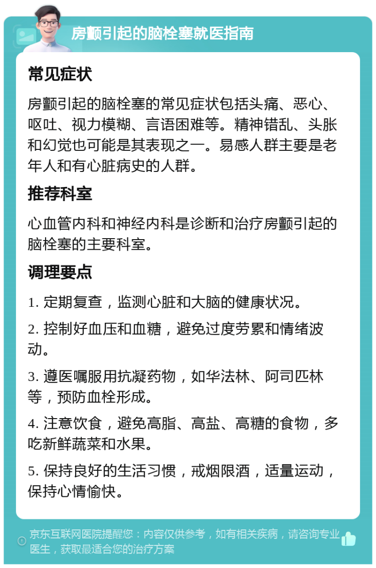 房颤引起的脑栓塞就医指南 常见症状 房颤引起的脑栓塞的常见症状包括头痛、恶心、呕吐、视力模糊、言语困难等。精神错乱、头胀和幻觉也可能是其表现之一。易感人群主要是老年人和有心脏病史的人群。 推荐科室 心血管内科和神经内科是诊断和治疗房颤引起的脑栓塞的主要科室。 调理要点 1. 定期复查，监测心脏和大脑的健康状况。 2. 控制好血压和血糖，避免过度劳累和情绪波动。 3. 遵医嘱服用抗凝药物，如华法林、阿司匹林等，预防血栓形成。 4. 注意饮食，避免高脂、高盐、高糖的食物，多吃新鲜蔬菜和水果。 5. 保持良好的生活习惯，戒烟限酒，适量运动，保持心情愉快。