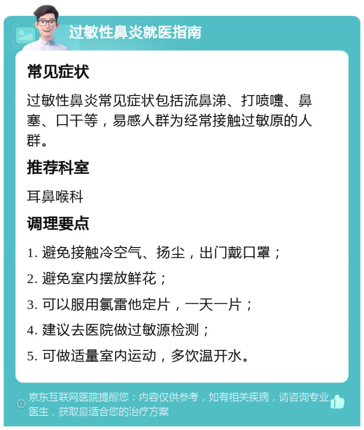 过敏性鼻炎就医指南 常见症状 过敏性鼻炎常见症状包括流鼻涕、打喷嚏、鼻塞、口干等，易感人群为经常接触过敏原的人群。 推荐科室 耳鼻喉科 调理要点 1. 避免接触冷空气、扬尘，出门戴口罩； 2. 避免室内摆放鲜花； 3. 可以服用氯雷他定片，一天一片； 4. 建议去医院做过敏源检测； 5. 可做适量室内运动，多饮温开水。