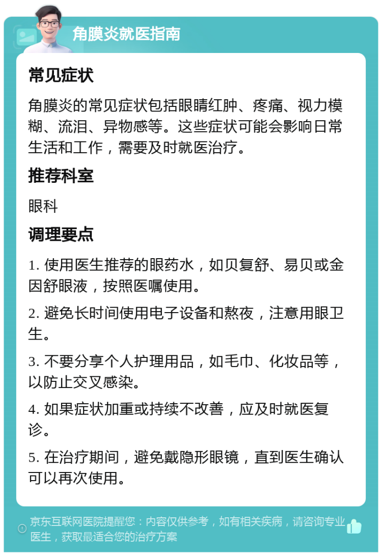 角膜炎就医指南 常见症状 角膜炎的常见症状包括眼睛红肿、疼痛、视力模糊、流泪、异物感等。这些症状可能会影响日常生活和工作，需要及时就医治疗。 推荐科室 眼科 调理要点 1. 使用医生推荐的眼药水，如贝复舒、易贝或金因舒眼液，按照医嘱使用。 2. 避免长时间使用电子设备和熬夜，注意用眼卫生。 3. 不要分享个人护理用品，如毛巾、化妆品等，以防止交叉感染。 4. 如果症状加重或持续不改善，应及时就医复诊。 5. 在治疗期间，避免戴隐形眼镜，直到医生确认可以再次使用。