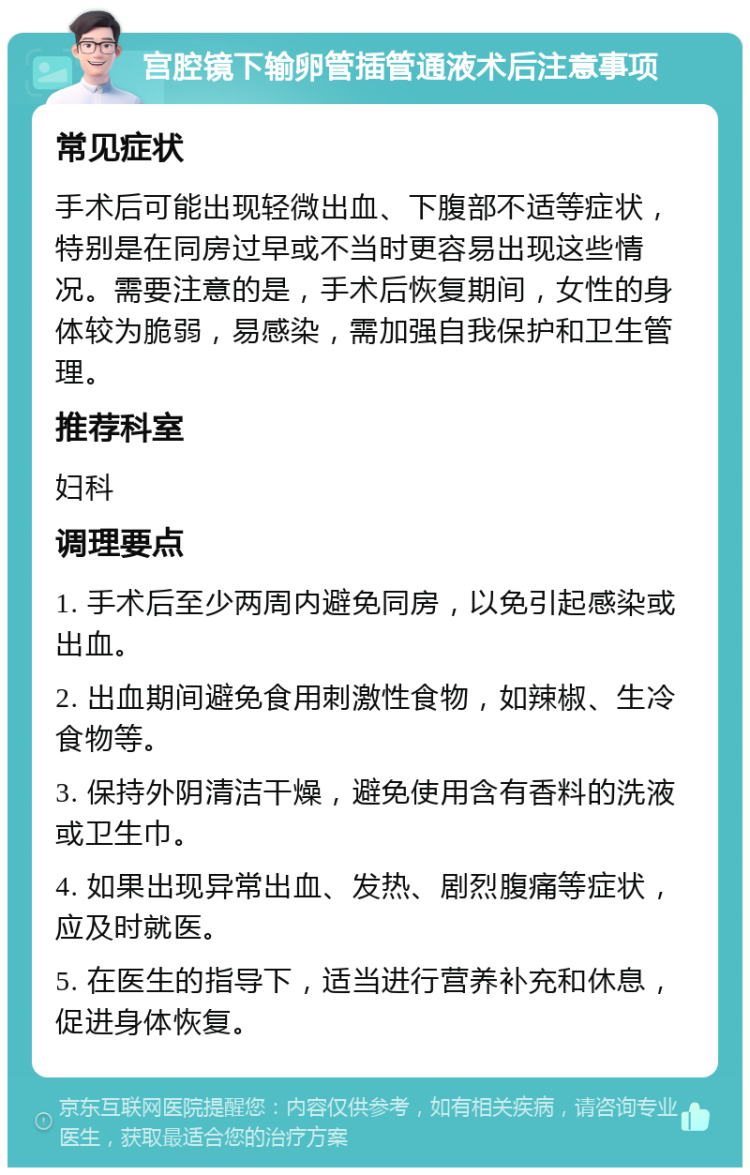 宫腔镜下输卵管插管通液术后注意事项 常见症状 手术后可能出现轻微出血、下腹部不适等症状，特别是在同房过早或不当时更容易出现这些情况。需要注意的是，手术后恢复期间，女性的身体较为脆弱，易感染，需加强自我保护和卫生管理。 推荐科室 妇科 调理要点 1. 手术后至少两周内避免同房，以免引起感染或出血。 2. 出血期间避免食用刺激性食物，如辣椒、生冷食物等。 3. 保持外阴清洁干燥，避免使用含有香料的洗液或卫生巾。 4. 如果出现异常出血、发热、剧烈腹痛等症状，应及时就医。 5. 在医生的指导下，适当进行营养补充和休息，促进身体恢复。