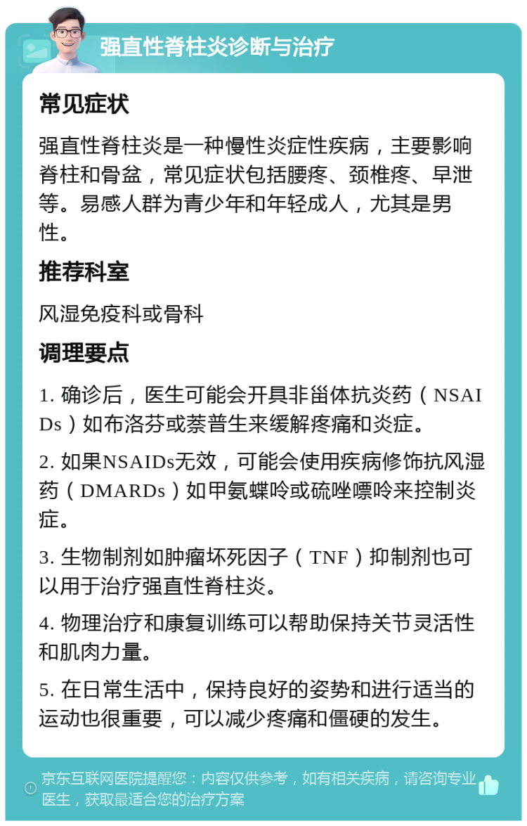 强直性脊柱炎诊断与治疗 常见症状 强直性脊柱炎是一种慢性炎症性疾病，主要影响脊柱和骨盆，常见症状包括腰疼、颈椎疼、早泄等。易感人群为青少年和年轻成人，尤其是男性。 推荐科室 风湿免疫科或骨科 调理要点 1. 确诊后，医生可能会开具非甾体抗炎药（NSAIDs）如布洛芬或萘普生来缓解疼痛和炎症。 2. 如果NSAIDs无效，可能会使用疾病修饰抗风湿药（DMARDs）如甲氨蝶呤或硫唑嘌呤来控制炎症。 3. 生物制剂如肿瘤坏死因子（TNF）抑制剂也可以用于治疗强直性脊柱炎。 4. 物理治疗和康复训练可以帮助保持关节灵活性和肌肉力量。 5. 在日常生活中，保持良好的姿势和进行适当的运动也很重要，可以减少疼痛和僵硬的发生。