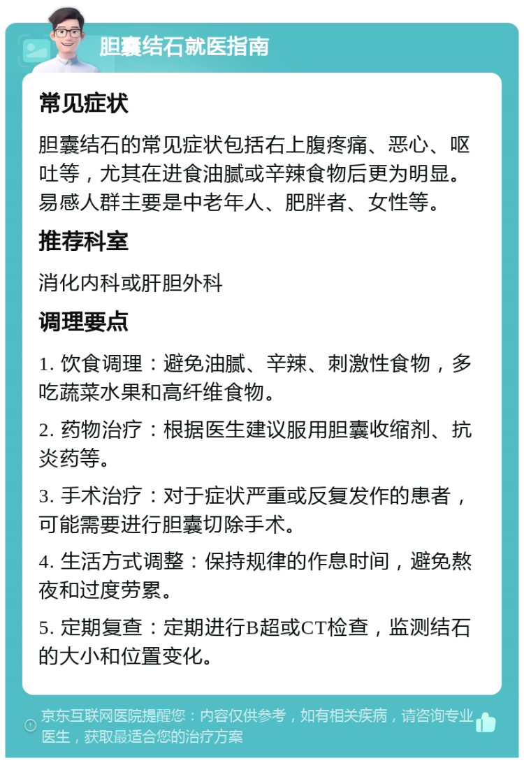 胆囊结石就医指南 常见症状 胆囊结石的常见症状包括右上腹疼痛、恶心、呕吐等，尤其在进食油腻或辛辣食物后更为明显。易感人群主要是中老年人、肥胖者、女性等。 推荐科室 消化内科或肝胆外科 调理要点 1. 饮食调理：避免油腻、辛辣、刺激性食物，多吃蔬菜水果和高纤维食物。 2. 药物治疗：根据医生建议服用胆囊收缩剂、抗炎药等。 3. 手术治疗：对于症状严重或反复发作的患者，可能需要进行胆囊切除手术。 4. 生活方式调整：保持规律的作息时间，避免熬夜和过度劳累。 5. 定期复查：定期进行B超或CT检查，监测结石的大小和位置变化。