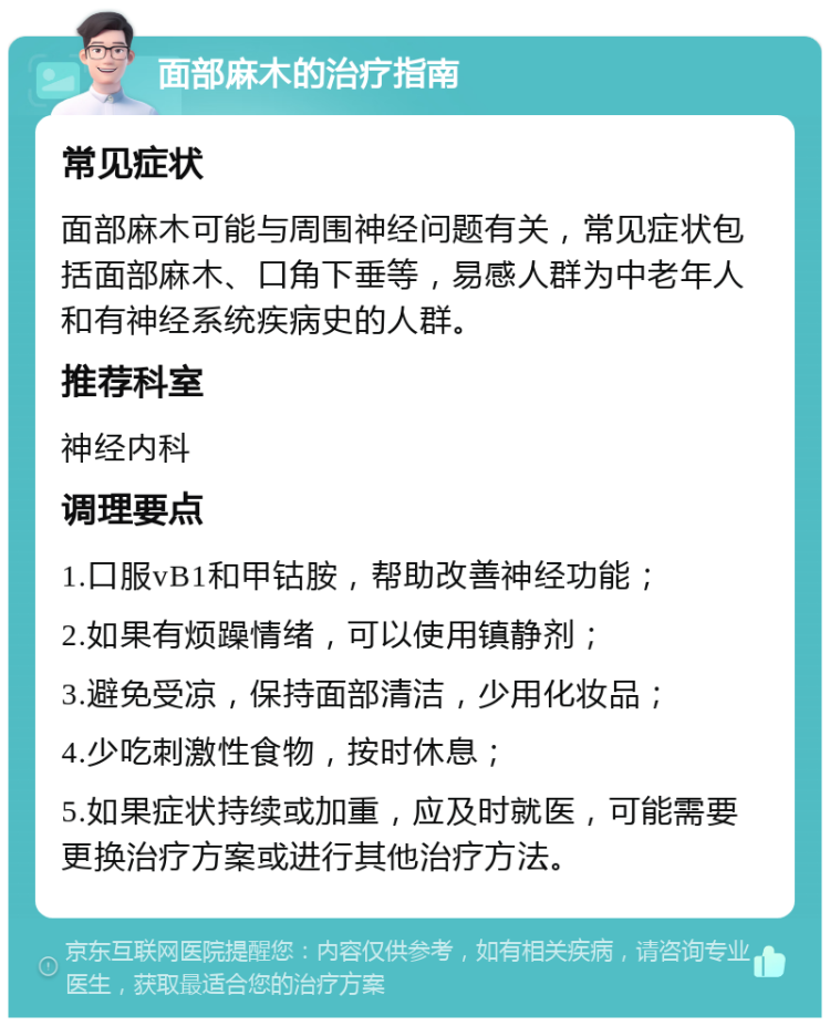 面部麻木的治疗指南 常见症状 面部麻木可能与周围神经问题有关，常见症状包括面部麻木、口角下垂等，易感人群为中老年人和有神经系统疾病史的人群。 推荐科室 神经内科 调理要点 1.口服vB1和甲钴胺，帮助改善神经功能； 2.如果有烦躁情绪，可以使用镇静剂； 3.避免受凉，保持面部清洁，少用化妆品； 4.少吃刺激性食物，按时休息； 5.如果症状持续或加重，应及时就医，可能需要更换治疗方案或进行其他治疗方法。