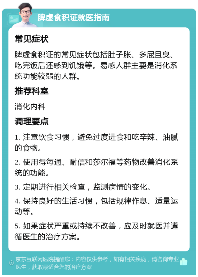 脾虚食积证就医指南 常见症状 脾虚食积证的常见症状包括肚子胀、多屁且臭、吃完饭后还感到饥饿等。易感人群主要是消化系统功能较弱的人群。 推荐科室 消化内科 调理要点 1. 注意饮食习惯，避免过度进食和吃辛辣、油腻的食物。 2. 使用得每通、耐信和莎尔福等药物改善消化系统的功能。 3. 定期进行相关检查，监测病情的变化。 4. 保持良好的生活习惯，包括规律作息、适量运动等。 5. 如果症状严重或持续不改善，应及时就医并遵循医生的治疗方案。