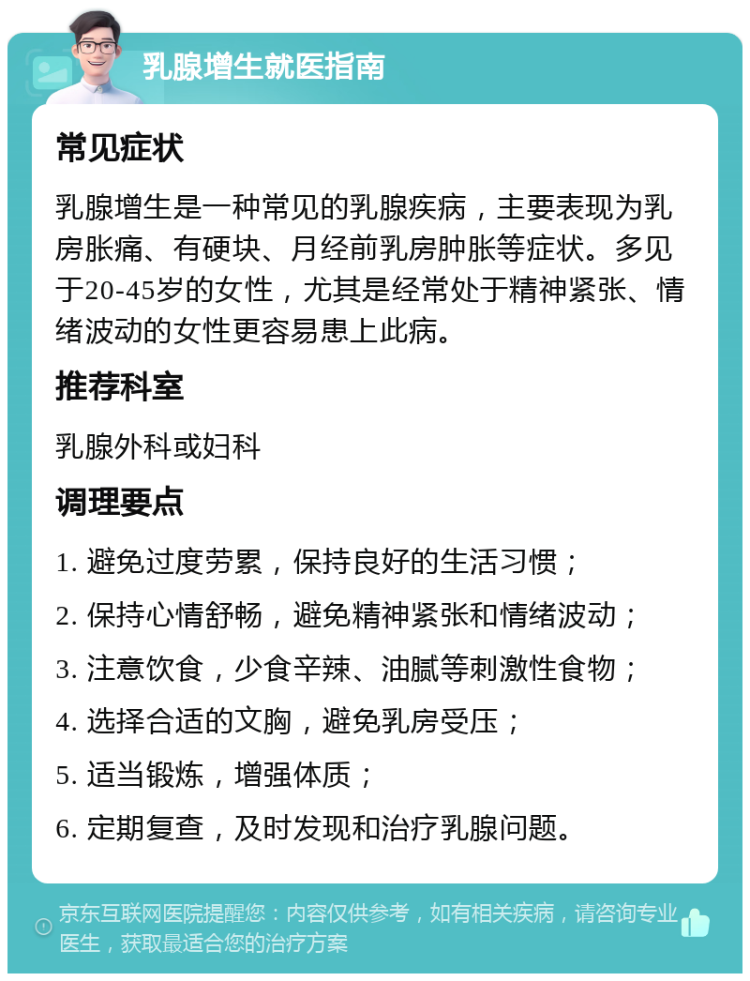 乳腺增生就医指南 常见症状 乳腺增生是一种常见的乳腺疾病，主要表现为乳房胀痛、有硬块、月经前乳房肿胀等症状。多见于20-45岁的女性，尤其是经常处于精神紧张、情绪波动的女性更容易患上此病。 推荐科室 乳腺外科或妇科 调理要点 1. 避免过度劳累，保持良好的生活习惯； 2. 保持心情舒畅，避免精神紧张和情绪波动； 3. 注意饮食，少食辛辣、油腻等刺激性食物； 4. 选择合适的文胸，避免乳房受压； 5. 适当锻炼，增强体质； 6. 定期复查，及时发现和治疗乳腺问题。