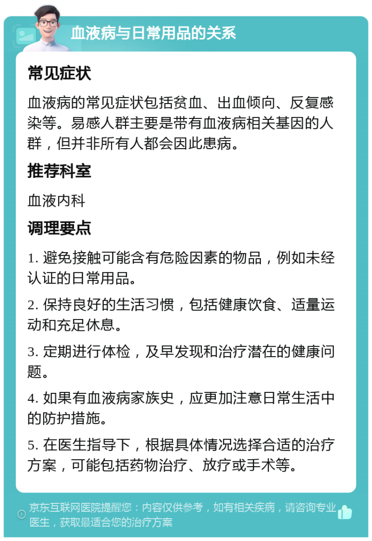 血液病与日常用品的关系 常见症状 血液病的常见症状包括贫血、出血倾向、反复感染等。易感人群主要是带有血液病相关基因的人群，但并非所有人都会因此患病。 推荐科室 血液内科 调理要点 1. 避免接触可能含有危险因素的物品，例如未经认证的日常用品。 2. 保持良好的生活习惯，包括健康饮食、适量运动和充足休息。 3. 定期进行体检，及早发现和治疗潜在的健康问题。 4. 如果有血液病家族史，应更加注意日常生活中的防护措施。 5. 在医生指导下，根据具体情况选择合适的治疗方案，可能包括药物治疗、放疗或手术等。