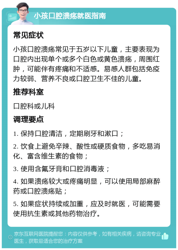 小孩口腔溃疡就医指南 常见症状 小孩口腔溃疡常见于五岁以下儿童，主要表现为口腔内出现单个或多个白色或黄色溃疡，周围红肿，可能伴有疼痛和不适感。易感人群包括免疫力较弱、营养不良或口腔卫生不佳的儿童。 推荐科室 口腔科或儿科 调理要点 1. 保持口腔清洁，定期刷牙和漱口； 2. 饮食上避免辛辣、酸性或硬质食物，多吃易消化、富含维生素的食物； 3. 使用含氟牙膏和口腔消毒液； 4. 如果溃疡较大或疼痛明显，可以使用局部麻醉药或口腔溃疡贴； 5. 如果症状持续或加重，应及时就医，可能需要使用抗生素或其他药物治疗。