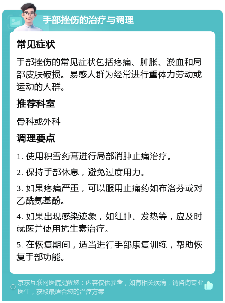 手部挫伤的治疗与调理 常见症状 手部挫伤的常见症状包括疼痛、肿胀、淤血和局部皮肤破损。易感人群为经常进行重体力劳动或运动的人群。 推荐科室 骨科或外科 调理要点 1. 使用积雪药膏进行局部消肿止痛治疗。 2. 保持手部休息，避免过度用力。 3. 如果疼痛严重，可以服用止痛药如布洛芬或对乙酰氨基酚。 4. 如果出现感染迹象，如红肿、发热等，应及时就医并使用抗生素治疗。 5. 在恢复期间，适当进行手部康复训练，帮助恢复手部功能。