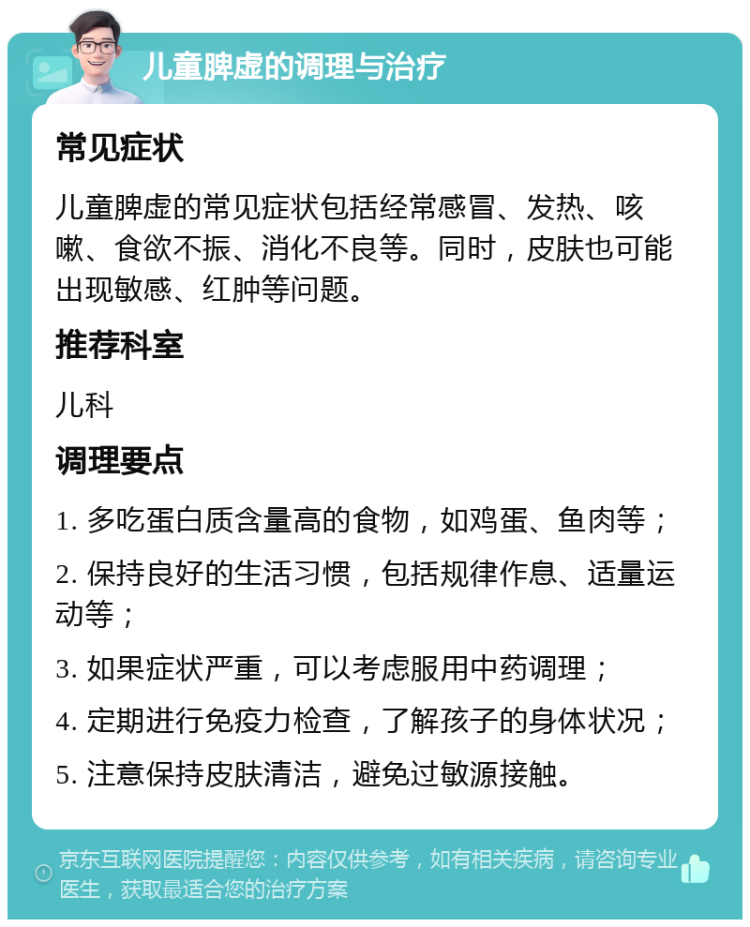 儿童脾虚的调理与治疗 常见症状 儿童脾虚的常见症状包括经常感冒、发热、咳嗽、食欲不振、消化不良等。同时，皮肤也可能出现敏感、红肿等问题。 推荐科室 儿科 调理要点 1. 多吃蛋白质含量高的食物，如鸡蛋、鱼肉等； 2. 保持良好的生活习惯，包括规律作息、适量运动等； 3. 如果症状严重，可以考虑服用中药调理； 4. 定期进行免疫力检查，了解孩子的身体状况； 5. 注意保持皮肤清洁，避免过敏源接触。