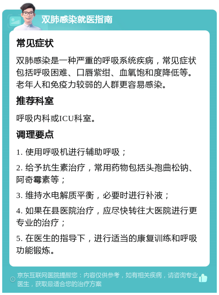 双肺感染就医指南 常见症状 双肺感染是一种严重的呼吸系统疾病，常见症状包括呼吸困难、口唇紫绀、血氧饱和度降低等。老年人和免疫力较弱的人群更容易感染。 推荐科室 呼吸内科或ICU科室。 调理要点 1. 使用呼吸机进行辅助呼吸； 2. 给予抗生素治疗，常用药物包括头孢曲松钠、阿奇霉素等； 3. 维持水电解质平衡，必要时进行补液； 4. 如果在县医院治疗，应尽快转往大医院进行更专业的治疗； 5. 在医生的指导下，进行适当的康复训练和呼吸功能锻炼。