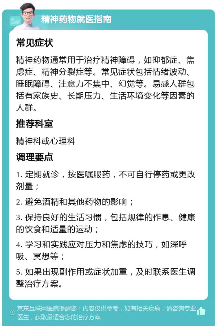 精神药物就医指南 常见症状 精神药物通常用于治疗精神障碍，如抑郁症、焦虑症、精神分裂症等。常见症状包括情绪波动、睡眠障碍、注意力不集中、幻觉等。易感人群包括有家族史、长期压力、生活环境变化等因素的人群。 推荐科室 精神科或心理科 调理要点 1. 定期就诊，按医嘱服药，不可自行停药或更改剂量； 2. 避免酒精和其他药物的影响； 3. 保持良好的生活习惯，包括规律的作息、健康的饮食和适量的运动； 4. 学习和实践应对压力和焦虑的技巧，如深呼吸、冥想等； 5. 如果出现副作用或症状加重，及时联系医生调整治疗方案。