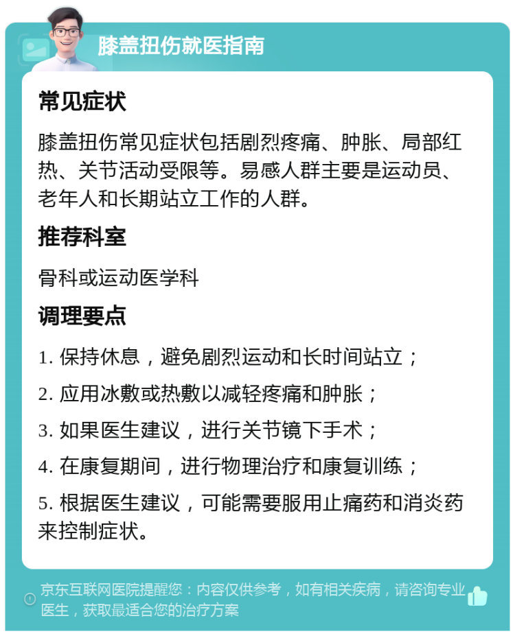 膝盖扭伤就医指南 常见症状 膝盖扭伤常见症状包括剧烈疼痛、肿胀、局部红热、关节活动受限等。易感人群主要是运动员、老年人和长期站立工作的人群。 推荐科室 骨科或运动医学科 调理要点 1. 保持休息，避免剧烈运动和长时间站立； 2. 应用冰敷或热敷以减轻疼痛和肿胀； 3. 如果医生建议，进行关节镜下手术； 4. 在康复期间，进行物理治疗和康复训练； 5. 根据医生建议，可能需要服用止痛药和消炎药来控制症状。