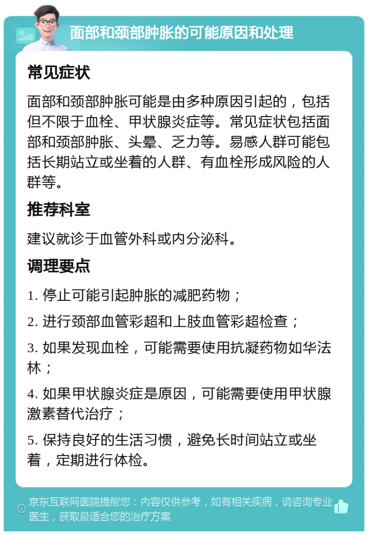 面部和颈部肿胀的可能原因和处理 常见症状 面部和颈部肿胀可能是由多种原因引起的，包括但不限于血栓、甲状腺炎症等。常见症状包括面部和颈部肿胀、头晕、乏力等。易感人群可能包括长期站立或坐着的人群、有血栓形成风险的人群等。 推荐科室 建议就诊于血管外科或内分泌科。 调理要点 1. 停止可能引起肿胀的减肥药物； 2. 进行颈部血管彩超和上肢血管彩超检查； 3. 如果发现血栓，可能需要使用抗凝药物如华法林； 4. 如果甲状腺炎症是原因，可能需要使用甲状腺激素替代治疗； 5. 保持良好的生活习惯，避免长时间站立或坐着，定期进行体检。