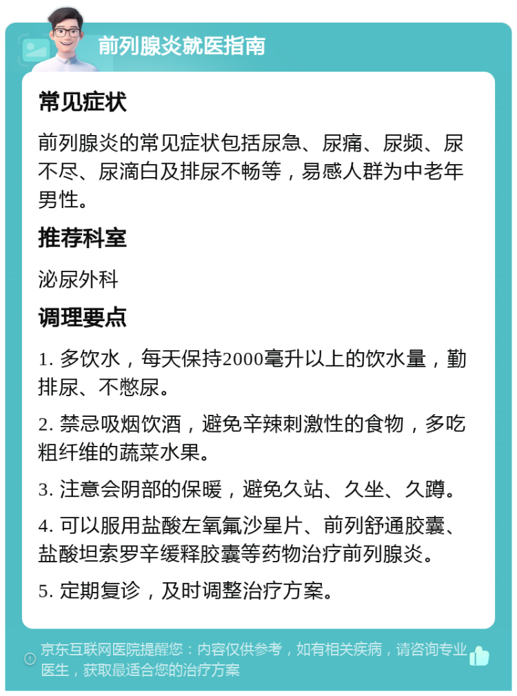 前列腺炎就医指南 常见症状 前列腺炎的常见症状包括尿急、尿痛、尿频、尿不尽、尿滴白及排尿不畅等，易感人群为中老年男性。 推荐科室 泌尿外科 调理要点 1. 多饮水，每天保持2000毫升以上的饮水量，勤排尿、不憋尿。 2. 禁忌吸烟饮酒，避免辛辣刺激性的食物，多吃粗纤维的蔬菜水果。 3. 注意会阴部的保暖，避免久站、久坐、久蹲。 4. 可以服用盐酸左氧氟沙星片、前列舒通胶囊、盐酸坦索罗辛缓释胶囊等药物治疗前列腺炎。 5. 定期复诊，及时调整治疗方案。