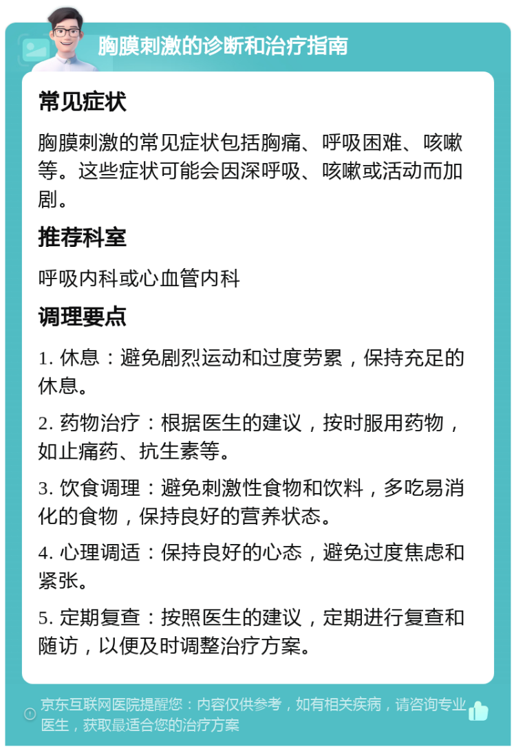 胸膜刺激的诊断和治疗指南 常见症状 胸膜刺激的常见症状包括胸痛、呼吸困难、咳嗽等。这些症状可能会因深呼吸、咳嗽或活动而加剧。 推荐科室 呼吸内科或心血管内科 调理要点 1. 休息：避免剧烈运动和过度劳累，保持充足的休息。 2. 药物治疗：根据医生的建议，按时服用药物，如止痛药、抗生素等。 3. 饮食调理：避免刺激性食物和饮料，多吃易消化的食物，保持良好的营养状态。 4. 心理调适：保持良好的心态，避免过度焦虑和紧张。 5. 定期复查：按照医生的建议，定期进行复查和随访，以便及时调整治疗方案。