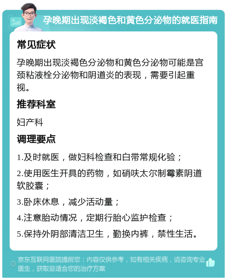 孕晚期出现淡褐色和黄色分泌物的就医指南 常见症状 孕晚期出现淡褐色分泌物和黄色分泌物可能是宫颈粘液栓分泌物和阴道炎的表现，需要引起重视。 推荐科室 妇产科 调理要点 1.及时就医，做妇科检查和白带常规化验； 2.使用医生开具的药物，如硝呋太尔制霉素阴道软胶囊； 3.卧床休息，减少活动量； 4.注意胎动情况，定期行胎心监护检查； 5.保持外阴部清洁卫生，勤换内裤，禁性生活。