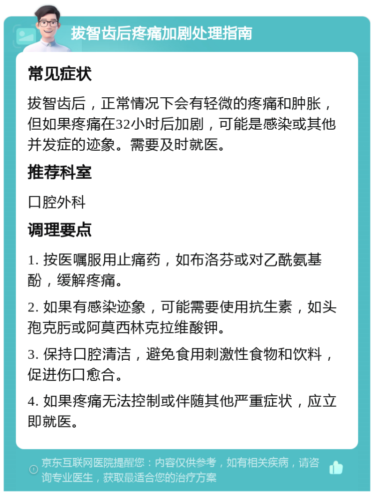 拔智齿后疼痛加剧处理指南 常见症状 拔智齿后，正常情况下会有轻微的疼痛和肿胀，但如果疼痛在32小时后加剧，可能是感染或其他并发症的迹象。需要及时就医。 推荐科室 口腔外科 调理要点 1. 按医嘱服用止痛药，如布洛芬或对乙酰氨基酚，缓解疼痛。 2. 如果有感染迹象，可能需要使用抗生素，如头孢克肟或阿莫西林克拉维酸钾。 3. 保持口腔清洁，避免食用刺激性食物和饮料，促进伤口愈合。 4. 如果疼痛无法控制或伴随其他严重症状，应立即就医。