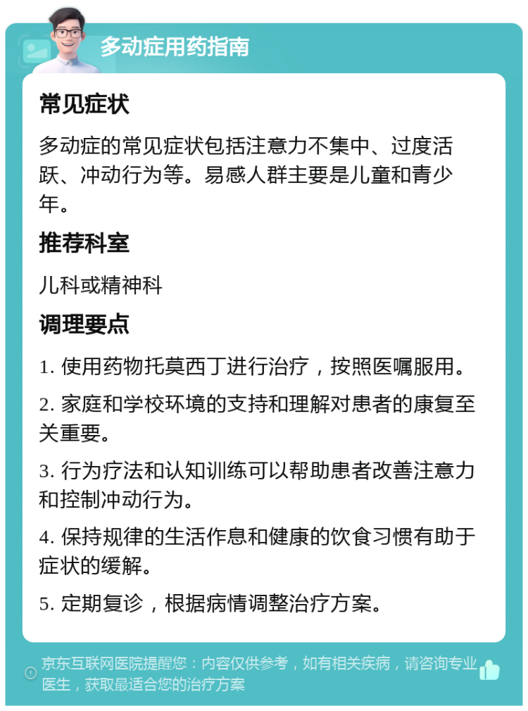 多动症用药指南 常见症状 多动症的常见症状包括注意力不集中、过度活跃、冲动行为等。易感人群主要是儿童和青少年。 推荐科室 儿科或精神科 调理要点 1. 使用药物托莫西丁进行治疗，按照医嘱服用。 2. 家庭和学校环境的支持和理解对患者的康复至关重要。 3. 行为疗法和认知训练可以帮助患者改善注意力和控制冲动行为。 4. 保持规律的生活作息和健康的饮食习惯有助于症状的缓解。 5. 定期复诊，根据病情调整治疗方案。