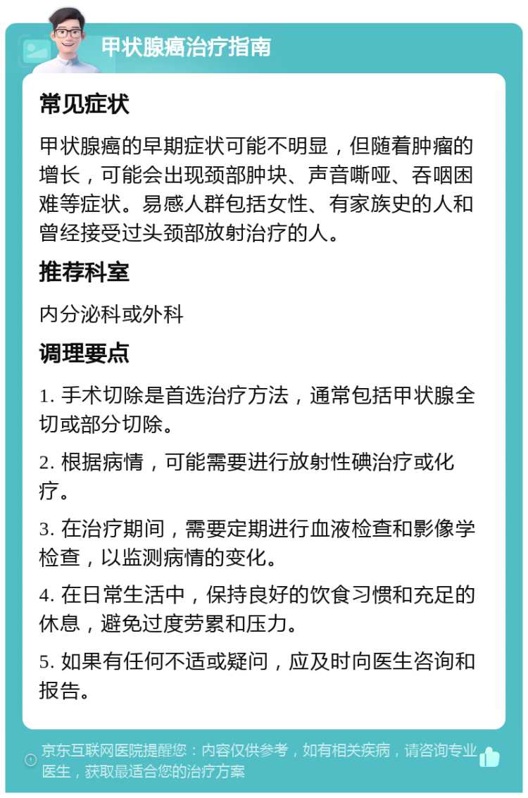 甲状腺癌治疗指南 常见症状 甲状腺癌的早期症状可能不明显，但随着肿瘤的增长，可能会出现颈部肿块、声音嘶哑、吞咽困难等症状。易感人群包括女性、有家族史的人和曾经接受过头颈部放射治疗的人。 推荐科室 内分泌科或外科 调理要点 1. 手术切除是首选治疗方法，通常包括甲状腺全切或部分切除。 2. 根据病情，可能需要进行放射性碘治疗或化疗。 3. 在治疗期间，需要定期进行血液检查和影像学检查，以监测病情的变化。 4. 在日常生活中，保持良好的饮食习惯和充足的休息，避免过度劳累和压力。 5. 如果有任何不适或疑问，应及时向医生咨询和报告。