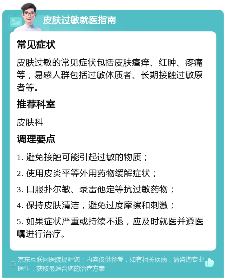 皮肤过敏就医指南 常见症状 皮肤过敏的常见症状包括皮肤瘙痒、红肿、疼痛等，易感人群包括过敏体质者、长期接触过敏原者等。 推荐科室 皮肤科 调理要点 1. 避免接触可能引起过敏的物质； 2. 使用皮炎平等外用药物缓解症状； 3. 口服扑尔敏、录雷他定等抗过敏药物； 4. 保持皮肤清洁，避免过度摩擦和刺激； 5. 如果症状严重或持续不退，应及时就医并遵医嘱进行治疗。