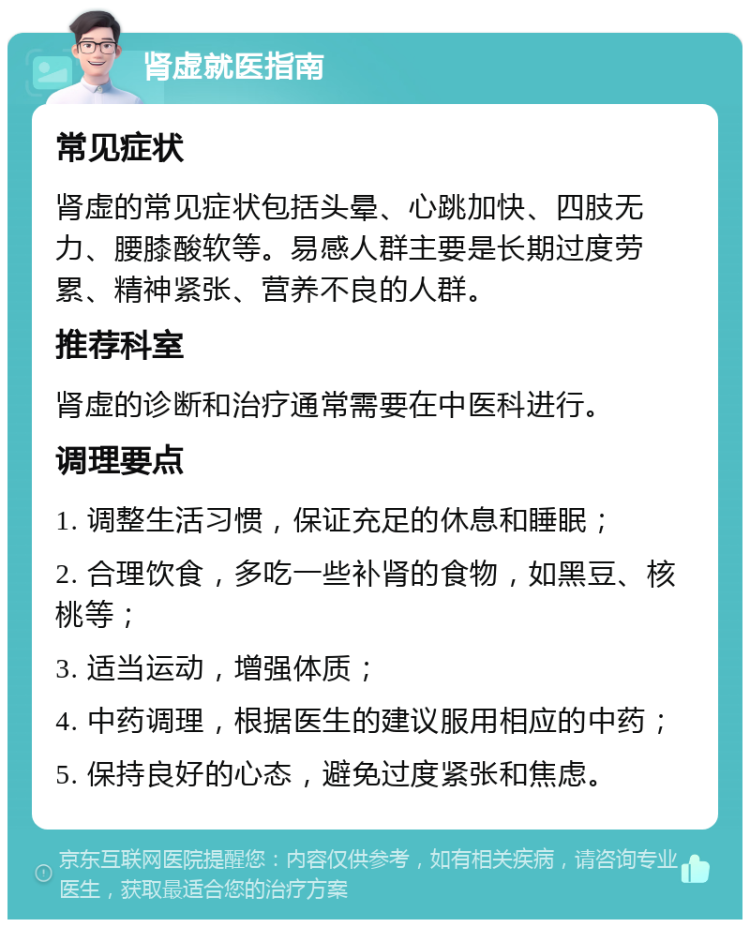 肾虚就医指南 常见症状 肾虚的常见症状包括头晕、心跳加快、四肢无力、腰膝酸软等。易感人群主要是长期过度劳累、精神紧张、营养不良的人群。 推荐科室 肾虚的诊断和治疗通常需要在中医科进行。 调理要点 1. 调整生活习惯，保证充足的休息和睡眠； 2. 合理饮食，多吃一些补肾的食物，如黑豆、核桃等； 3. 适当运动，增强体质； 4. 中药调理，根据医生的建议服用相应的中药； 5. 保持良好的心态，避免过度紧张和焦虑。