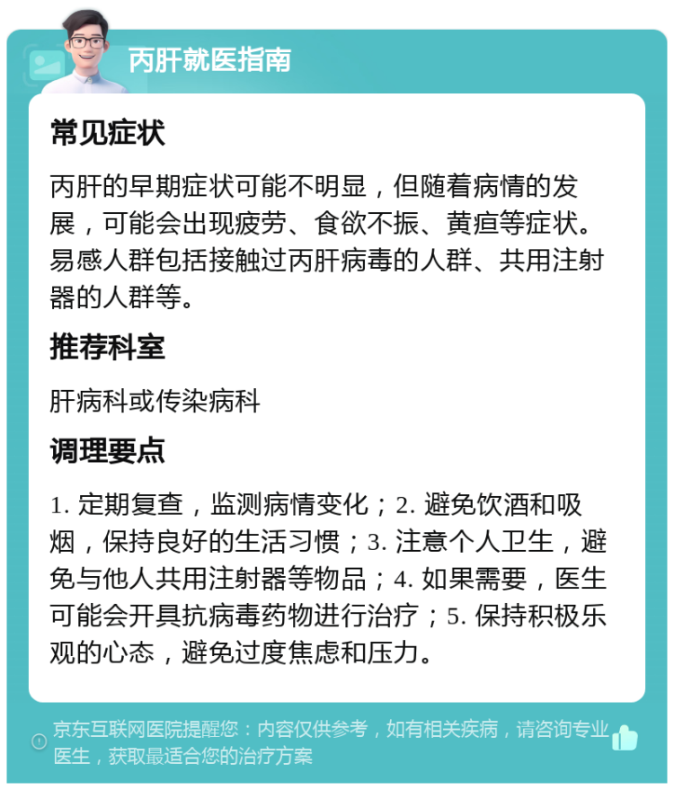 丙肝就医指南 常见症状 丙肝的早期症状可能不明显，但随着病情的发展，可能会出现疲劳、食欲不振、黄疸等症状。易感人群包括接触过丙肝病毒的人群、共用注射器的人群等。 推荐科室 肝病科或传染病科 调理要点 1. 定期复查，监测病情变化；2. 避免饮酒和吸烟，保持良好的生活习惯；3. 注意个人卫生，避免与他人共用注射器等物品；4. 如果需要，医生可能会开具抗病毒药物进行治疗；5. 保持积极乐观的心态，避免过度焦虑和压力。