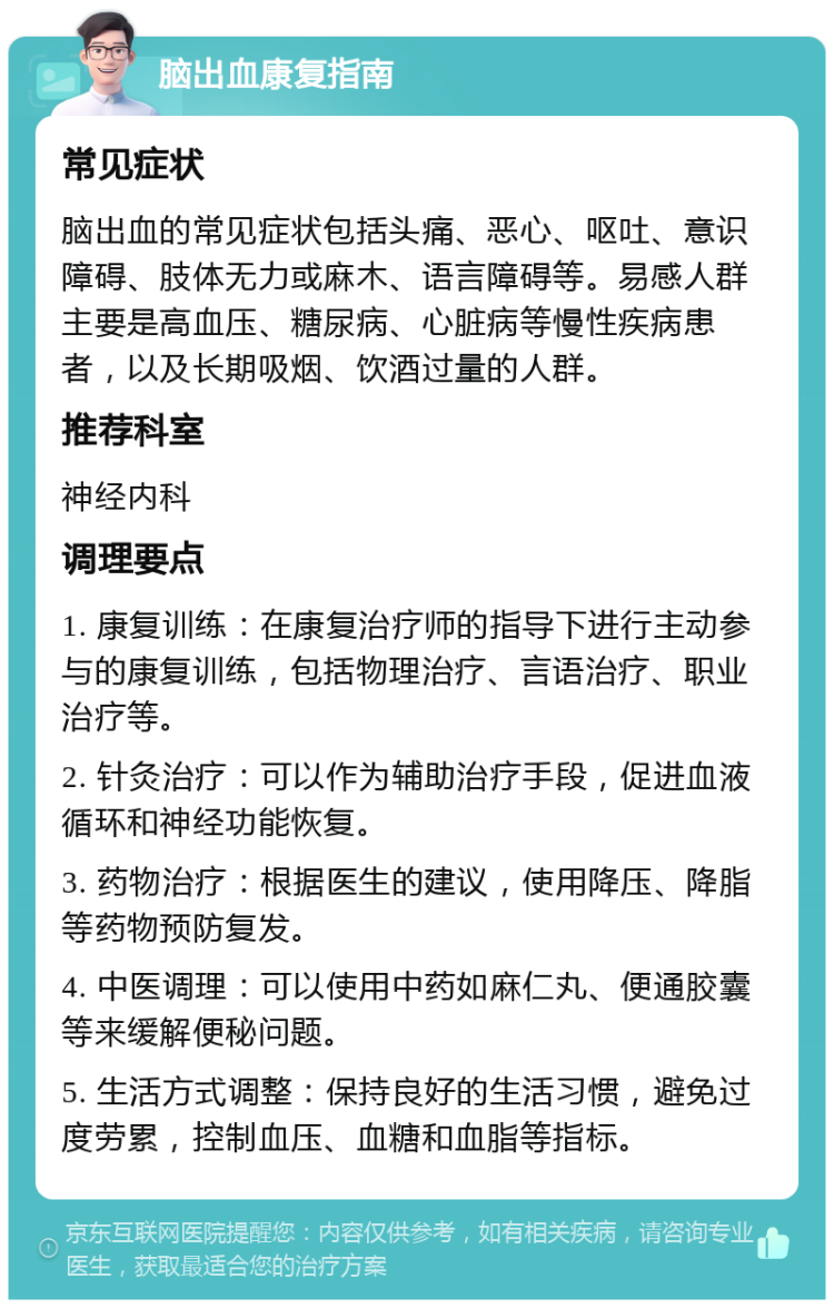 脑出血康复指南 常见症状 脑出血的常见症状包括头痛、恶心、呕吐、意识障碍、肢体无力或麻木、语言障碍等。易感人群主要是高血压、糖尿病、心脏病等慢性疾病患者，以及长期吸烟、饮酒过量的人群。 推荐科室 神经内科 调理要点 1. 康复训练：在康复治疗师的指导下进行主动参与的康复训练，包括物理治疗、言语治疗、职业治疗等。 2. 针灸治疗：可以作为辅助治疗手段，促进血液循环和神经功能恢复。 3. 药物治疗：根据医生的建议，使用降压、降脂等药物预防复发。 4. 中医调理：可以使用中药如麻仁丸、便通胶囊等来缓解便秘问题。 5. 生活方式调整：保持良好的生活习惯，避免过度劳累，控制血压、血糖和血脂等指标。