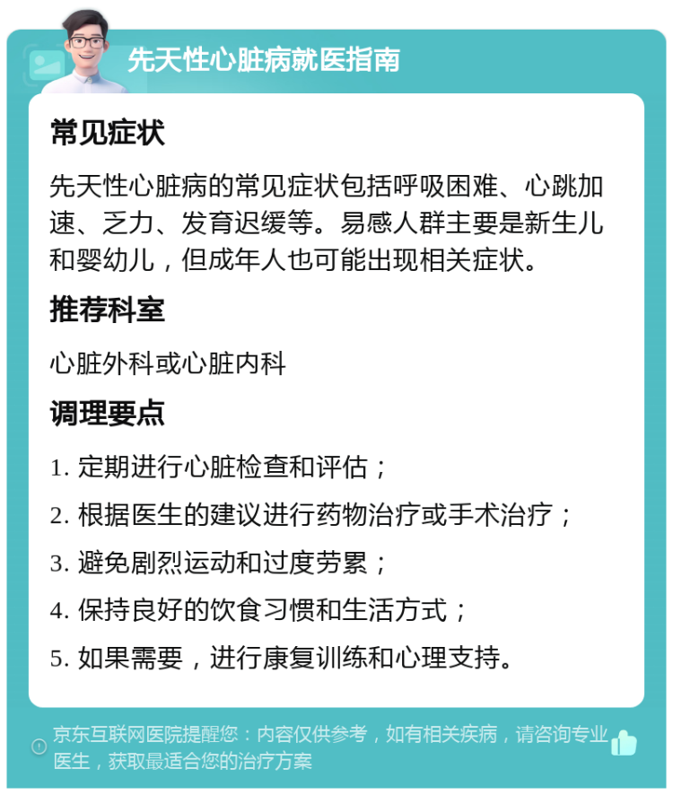 先天性心脏病就医指南 常见症状 先天性心脏病的常见症状包括呼吸困难、心跳加速、乏力、发育迟缓等。易感人群主要是新生儿和婴幼儿，但成年人也可能出现相关症状。 推荐科室 心脏外科或心脏内科 调理要点 1. 定期进行心脏检查和评估； 2. 根据医生的建议进行药物治疗或手术治疗； 3. 避免剧烈运动和过度劳累； 4. 保持良好的饮食习惯和生活方式； 5. 如果需要，进行康复训练和心理支持。