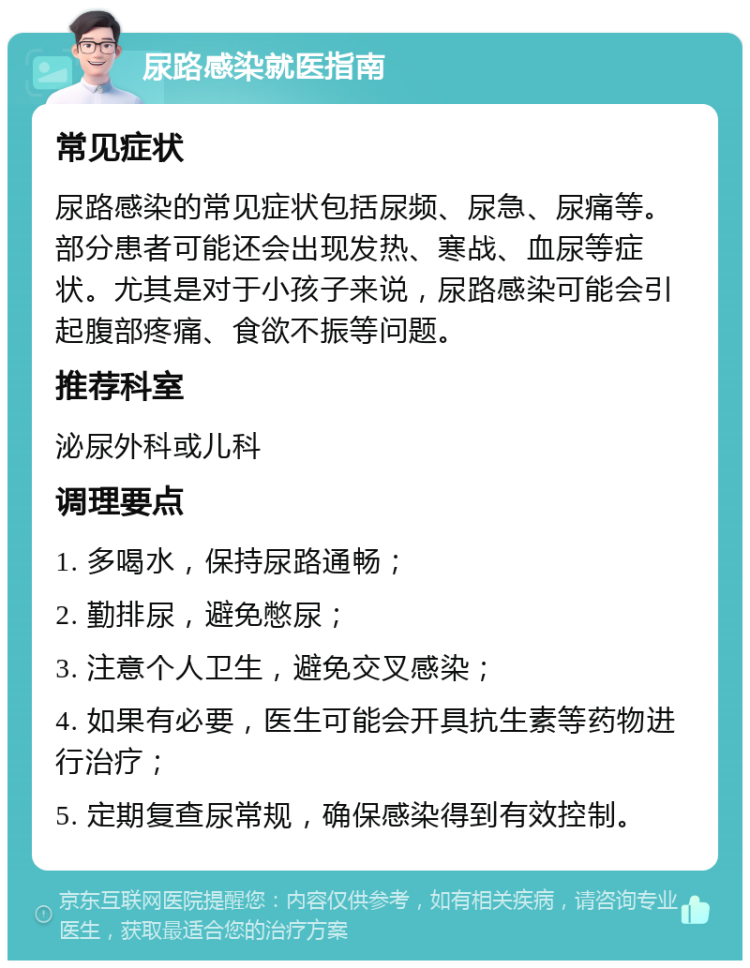 尿路感染就医指南 常见症状 尿路感染的常见症状包括尿频、尿急、尿痛等。部分患者可能还会出现发热、寒战、血尿等症状。尤其是对于小孩子来说，尿路感染可能会引起腹部疼痛、食欲不振等问题。 推荐科室 泌尿外科或儿科 调理要点 1. 多喝水，保持尿路通畅； 2. 勤排尿，避免憋尿； 3. 注意个人卫生，避免交叉感染； 4. 如果有必要，医生可能会开具抗生素等药物进行治疗； 5. 定期复查尿常规，确保感染得到有效控制。