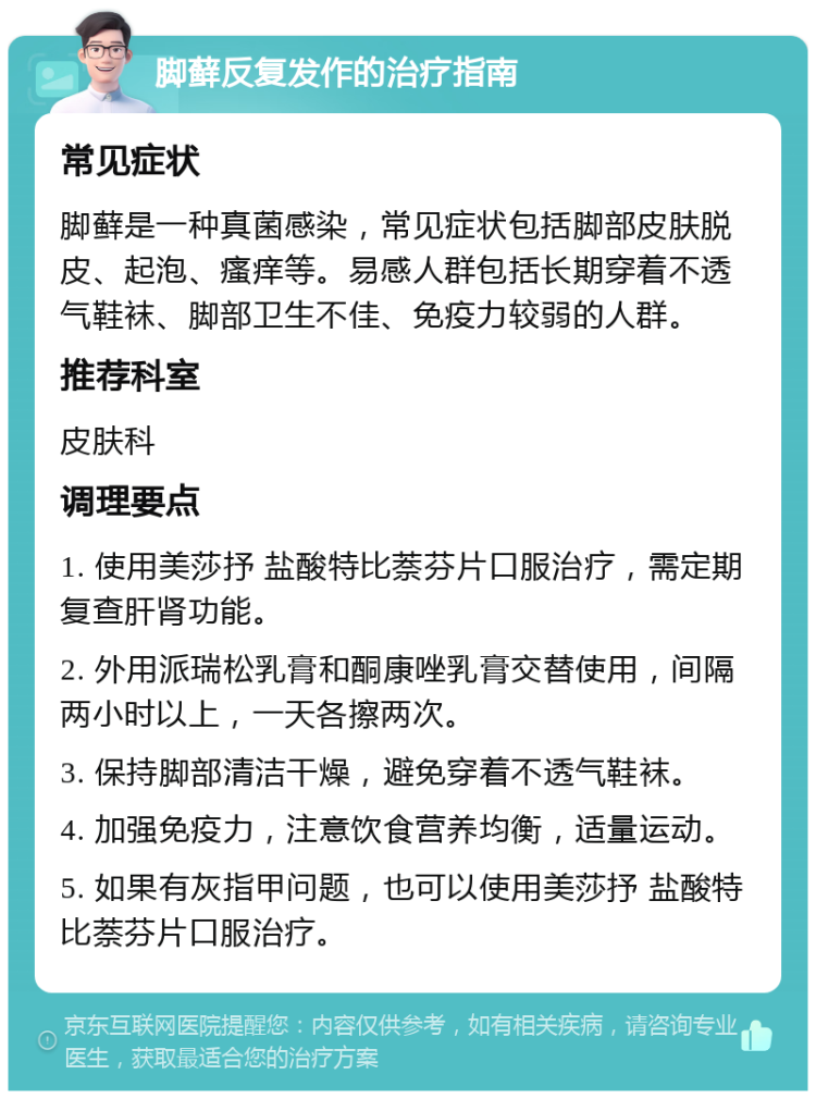 脚藓反复发作的治疗指南 常见症状 脚藓是一种真菌感染，常见症状包括脚部皮肤脱皮、起泡、瘙痒等。易感人群包括长期穿着不透气鞋袜、脚部卫生不佳、免疫力较弱的人群。 推荐科室 皮肤科 调理要点 1. 使用美莎抒 盐酸特比萘芬片口服治疗，需定期复查肝肾功能。 2. 外用派瑞松乳膏和酮康唑乳膏交替使用，间隔两小时以上，一天各擦两次。 3. 保持脚部清洁干燥，避免穿着不透气鞋袜。 4. 加强免疫力，注意饮食营养均衡，适量运动。 5. 如果有灰指甲问题，也可以使用美莎抒 盐酸特比萘芬片口服治疗。