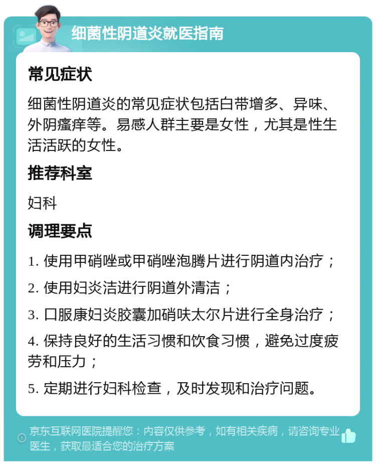 细菌性阴道炎就医指南 常见症状 细菌性阴道炎的常见症状包括白带增多、异味、外阴瘙痒等。易感人群主要是女性，尤其是性生活活跃的女性。 推荐科室 妇科 调理要点 1. 使用甲硝唑或甲硝唑泡腾片进行阴道内治疗； 2. 使用妇炎洁进行阴道外清洁； 3. 口服康妇炎胶囊加硝呋太尔片进行全身治疗； 4. 保持良好的生活习惯和饮食习惯，避免过度疲劳和压力； 5. 定期进行妇科检查，及时发现和治疗问题。