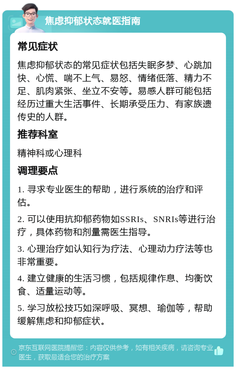 焦虑抑郁状态就医指南 常见症状 焦虑抑郁状态的常见症状包括失眠多梦、心跳加快、心慌、喘不上气、易怒、情绪低落、精力不足、肌肉紧张、坐立不安等。易感人群可能包括经历过重大生活事件、长期承受压力、有家族遗传史的人群。 推荐科室 精神科或心理科 调理要点 1. 寻求专业医生的帮助，进行系统的治疗和评估。 2. 可以使用抗抑郁药物如SSRIs、SNRIs等进行治疗，具体药物和剂量需医生指导。 3. 心理治疗如认知行为疗法、心理动力疗法等也非常重要。 4. 建立健康的生活习惯，包括规律作息、均衡饮食、适量运动等。 5. 学习放松技巧如深呼吸、冥想、瑜伽等，帮助缓解焦虑和抑郁症状。