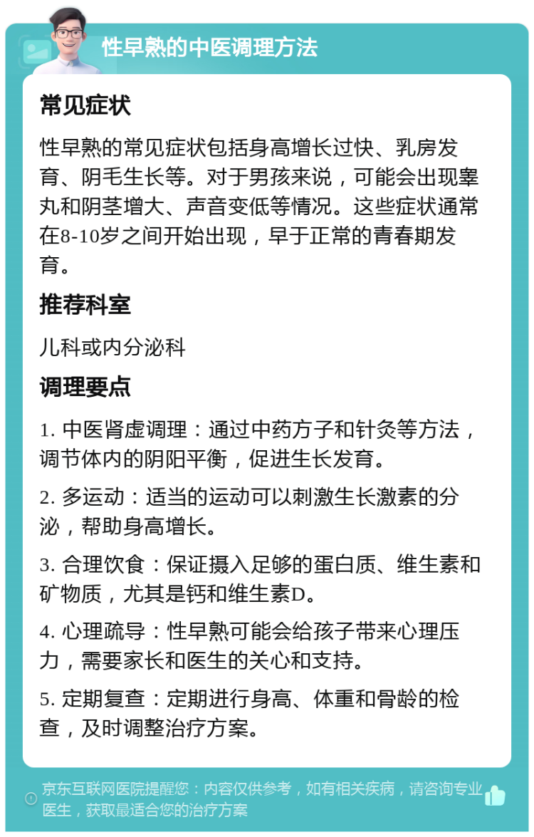 性早熟的中医调理方法 常见症状 性早熟的常见症状包括身高增长过快、乳房发育、阴毛生长等。对于男孩来说，可能会出现睾丸和阴茎增大、声音变低等情况。这些症状通常在8-10岁之间开始出现，早于正常的青春期发育。 推荐科室 儿科或内分泌科 调理要点 1. 中医肾虚调理：通过中药方子和针灸等方法，调节体内的阴阳平衡，促进生长发育。 2. 多运动：适当的运动可以刺激生长激素的分泌，帮助身高增长。 3. 合理饮食：保证摄入足够的蛋白质、维生素和矿物质，尤其是钙和维生素D。 4. 心理疏导：性早熟可能会给孩子带来心理压力，需要家长和医生的关心和支持。 5. 定期复查：定期进行身高、体重和骨龄的检查，及时调整治疗方案。